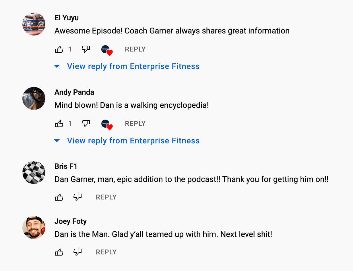 Screenshot of a series of comments. They read: “Awesome episode. Coach Garner always shares great information.” “Mind blown! Dan is a walking encyclopedia!” “Dan Garner, man, epid addition to the podcast!! Thank you for getting him on!!” “Dan is the Man. Glad y’all teamed up with him. Next level shit!”